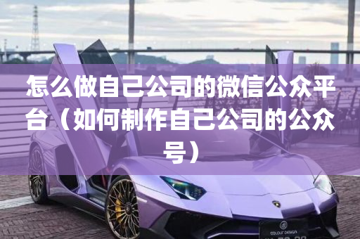 怎么做自己公司的微信公众平台（如何制作自己公司的公众号）