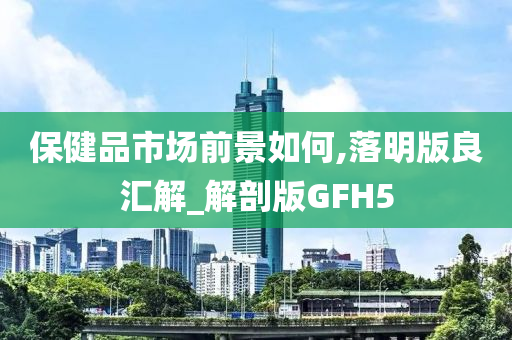 保健品市场前景如何,落明版良汇解_解剖版GFH5