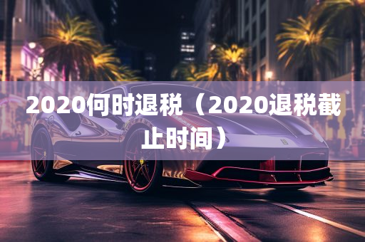 2020何时退税（2020退税截止时间）