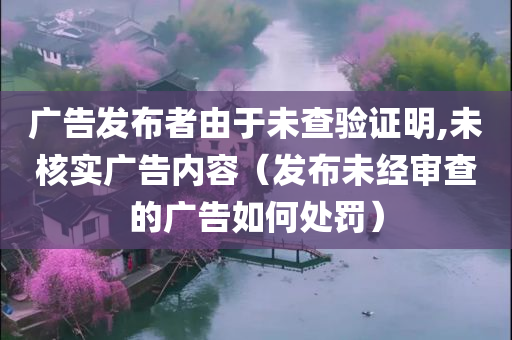 广告发布者由于未查验证明,未核实广告内容（发布未经审查的广告如何处罚）