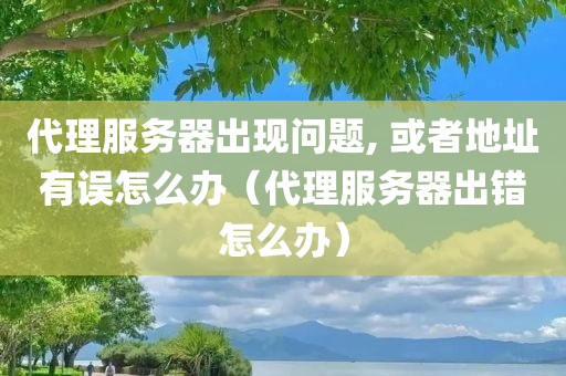 代理服务器出现问题, 或者地址有误怎么办（代理服务器出错怎么办）