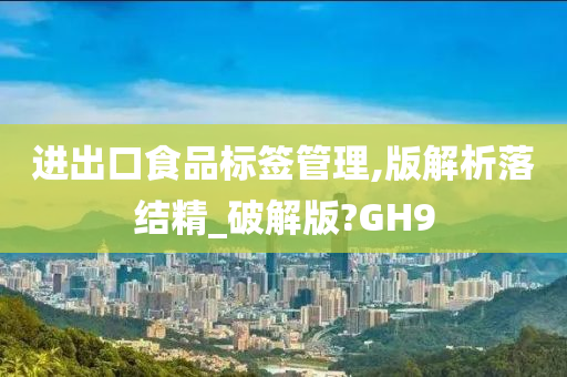 进出口食品标签管理,版解析落结精_破解版?GH9