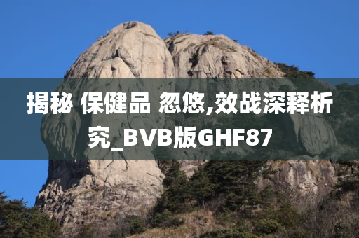 揭秘 保健品 忽悠,效战深释析究_BVB版GHF87