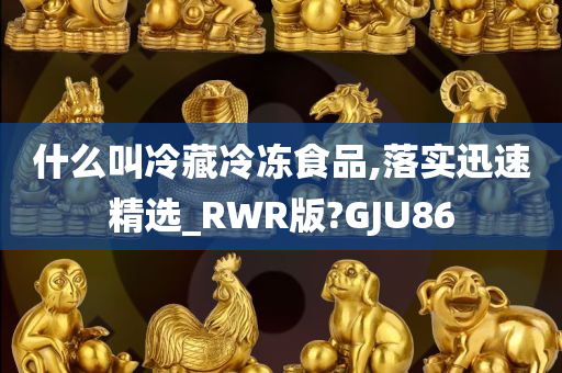 什么叫冷藏冷冻食品,落实迅速精选_RWR版?GJU86