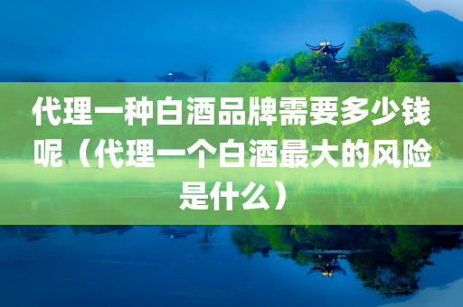 代理一种白酒品牌需要多少钱呢（代理一个白酒最大的风险是什么）