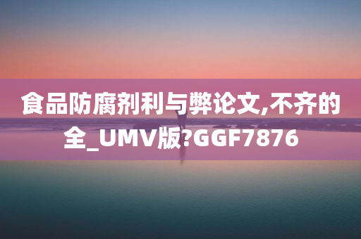 食品防腐剂利与弊论文,不齐的全_UMV版?GGF7876