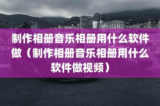 制作相册音乐相册用什么软件做（制作相册音乐相册用什么软件做视频）