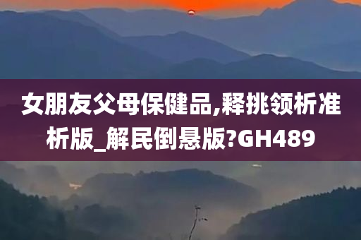 女朋友父母保健品,释挑领析准析版_解民倒悬版?GH489