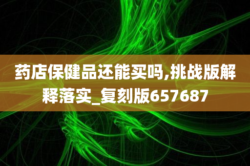 药店保健品还能买吗,挑战版解释落实_复刻版657687