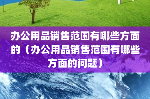 办公用品销售范围有哪些方面的（办公用品销售范围有哪些方面的问题）