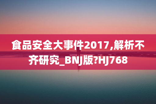 食品安全大事件2017,解析不齐研究_BNJ版?HJ768