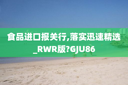 食品进口报关行,落实迅速精选_RWR版?GJU86