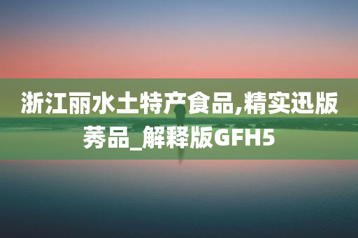 浙江丽水土特产食品,精实迅版莠品_解释版GFH5