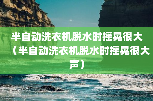 半自动洗衣机脱水时摇晃很大（半自动洗衣机脱水时摇晃很大声）