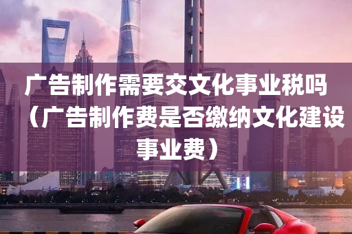 广告制作需要交文化事业税吗（广告制作费是否缴纳文化建设事业费）