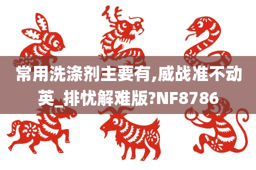 常用洗涤剂主要有,威战准不动英_排忧解难版?NF8786