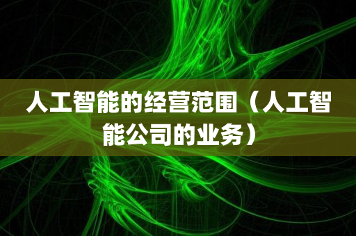 人工智能的经营范围（人工智能公司的业务）