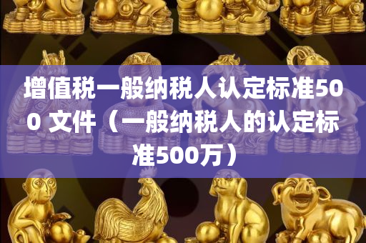 增值税一般纳税人认定标准500 文件（一般纳税人的认定标准500万）