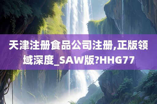 天津注册食品公司注册,正版领域深度_SAW版?HHG77