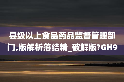 县级以上食品药品监督管理部门,版解析落结精_破解版?GH9