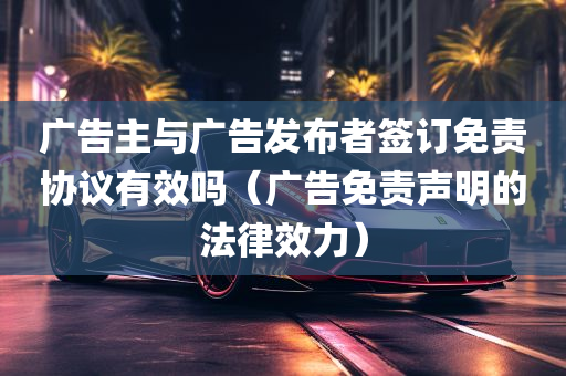 广告主与广告发布者签订免责协议有效吗（广告免责声明的法律效力）