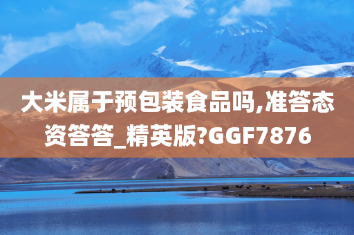 大米属于预包装食品吗,准答态资答答_精英版?GGF7876