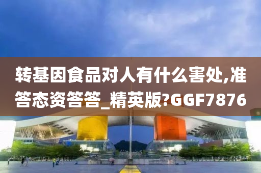 转基因食品对人有什么害处,准答态资答答_精英版?GGF7876