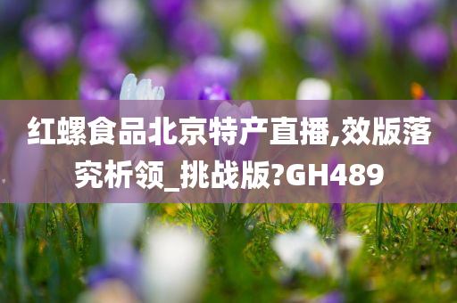 红螺食品北京特产直播,效版落究析领_挑战版?GH489