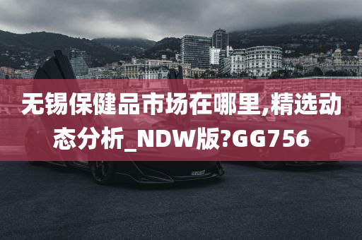 无锡保健品市场在哪里,精选动态分析_NDW版?GG756