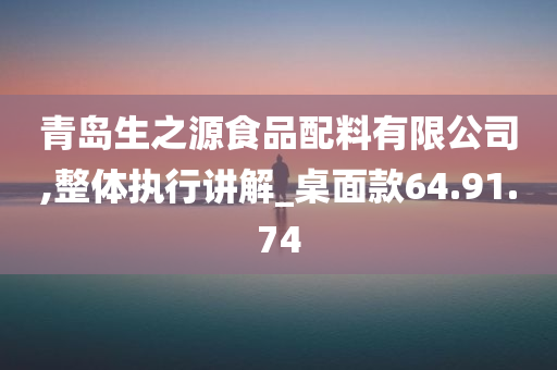 青岛生之源食品配料有限公司,整体执行讲解_桌面款64.91.74