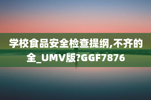 学校食品安全检查提纲,不齐的全_UMV版?GGF7876