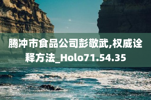 腾冲市食品公司彭敬武,权威诠释方法_Holo71.54.35