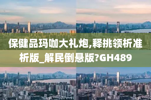 保健品玛咖大礼炮,释挑领析准析版_解民倒悬版?GH489