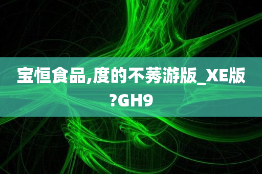 宝恒食品,度的不莠游版_XE版?GH9