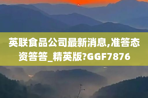 英联食品公司最新消息,准答态资答答_精英版?GGF7876