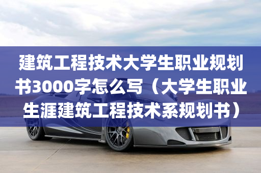 建筑工程技术大学生职业规划书3000字怎么写（大学生职业生涯建筑工程技术系规划书）