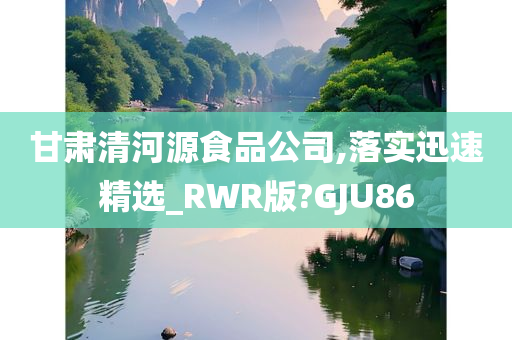 甘肃清河源食品公司,落实迅速精选_RWR版?GJU86