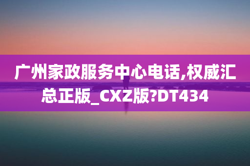 广州家政服务中心电话,权威汇总正版_CXZ版?DT434