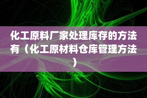 化工原料厂家处理库存的方法有（化工原材料仓库管理方法）