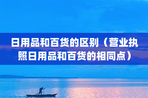 日用品和百货的区别（营业执照日用品和百货的相同点）