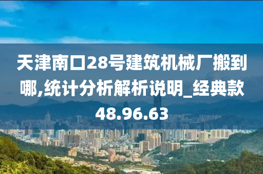 天津南口28号建筑机械厂搬到哪,统计分析解析说明_经典款48.96.63