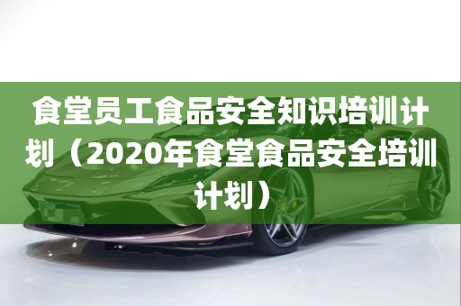 食堂员工食品安全知识培训计划（2020年食堂食品安全培训计划）