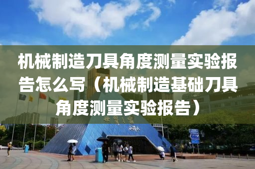 机械制造刀具角度测量实验报告怎么写（机械制造基础刀具角度测量实验报告）