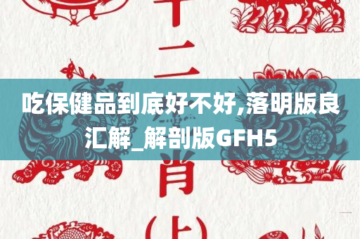 吃保健品到底好不好,落明版良汇解_解剖版GFH5