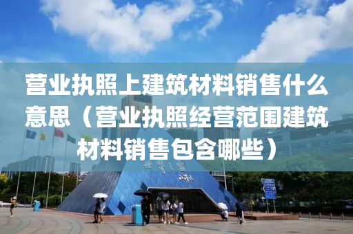 营业执照上建筑材料销售什么意思（营业执照经营范围建筑材料销售包含哪些）