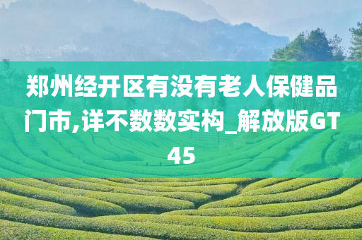 郑州经开区有没有老人保健品门市,详不数数实构_解放版GT45