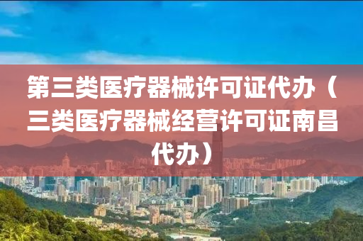 第三类医疗器械许可证代办（三类医疗器械经营许可证南昌代办）